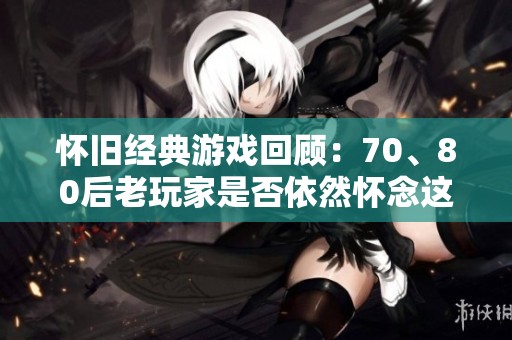 怀旧经典游戏回顾：70、80后老玩家是否依然怀念这些宝贵时光？
