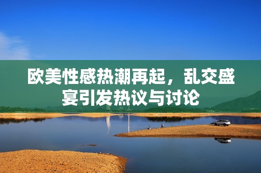 欧美性感热潮再起，乱交盛宴引发热议与讨论